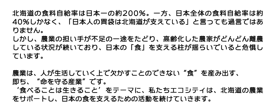 北海道の食料自給率は日本一の約200%。一方、日本全体の食料自給率は約40%しかなく、「日本人の胃袋は北海道が支えている」と言っても過言ではありません。しかし、農業の担い手が不足の一途をたどり、高齢化した農家がどんどん離農している状況が続いており、日本の「食」を支える柱が揺らいでいると危惧しています。農業は、人が生活していく上で欠かすことのできない“食”を産み出す、即ち、“命を守る産業”です。‘食べることは生きること’をテーマに、私たちエコシティは、北海道の農業をサポートし、日本の食を支えるための活動を続けていきます。