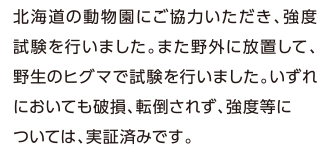 北海道の動物園にご協力いただき、強度試験を行いました。また野外に放置して、野生のヒグマで試験を行いました。いずれにおいても破損、転倒されず、強度等については、実証済みです。